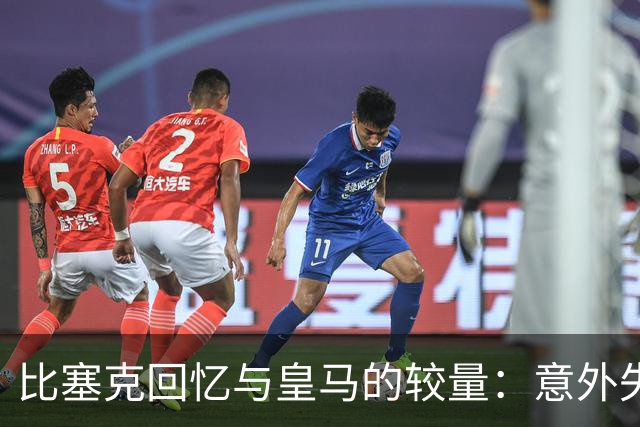 比塞克回忆与皇马的较量：意外失误与不可避免的巴尔韦德炮轰